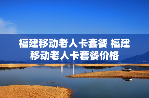 福建移动老人卡套餐 福建移动老人卡套餐价格
