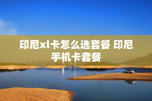 印尼xl卡怎么选套餐 印尼手机卡套餐