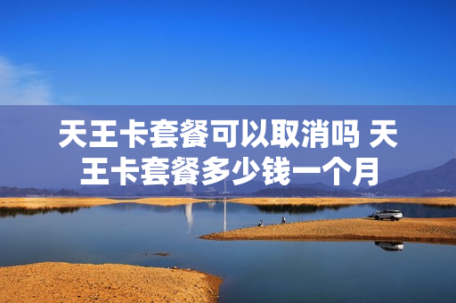 天王卡套餐可以取消吗 天王卡套餐多少钱一个月