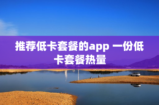 推荐低卡套餐的app 一份低卡套餐热量