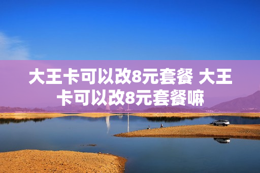 大王卡可以改8元套餐 大王卡可以改8元套餐嘛
