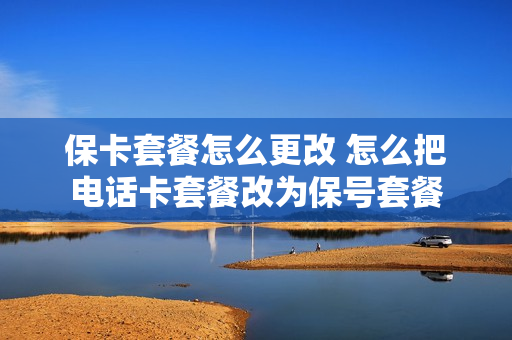 保卡套餐怎么更改 怎么把电话卡套餐改为保号套餐