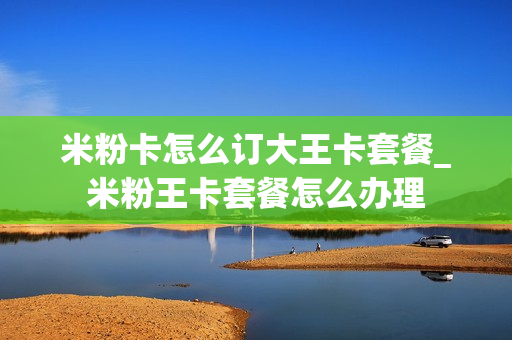 米粉卡怎么订大王卡套餐_米粉王卡套餐怎么办理