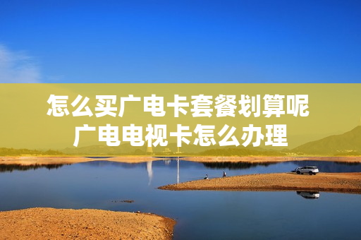 怎么买广电卡套餐划算呢 广电电视卡怎么办理