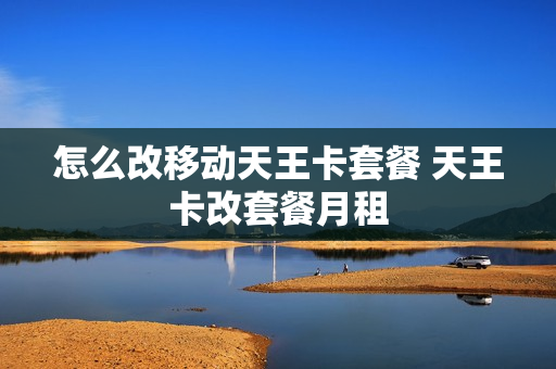 怎么改移动天王卡套餐 天王卡改套餐月租