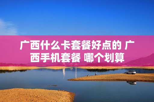 广西什么卡套餐好点的 广西手机套餐 哪个划算