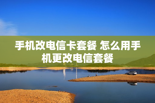 手机改电信卡套餐 怎么用手机更改电信套餐