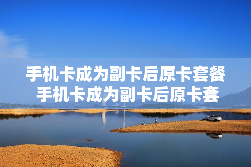 手机卡成为副卡后原卡套餐 手机卡成为副卡后原卡套餐还在吗