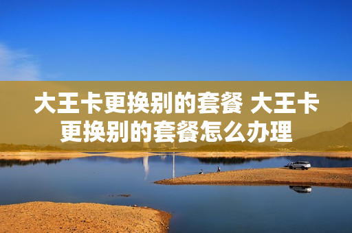 大王卡更换别的套餐 大王卡更换别的套餐怎么办理