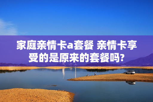 家庭亲情卡a套餐 亲情卡享受的是原来的套餐吗?