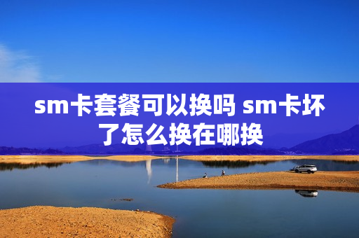 sm卡套餐可以换吗 sm卡坏了怎么换在哪换