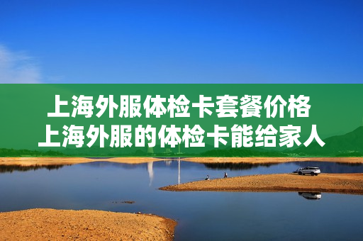 上海外服体检卡套餐价格 上海外服的体检卡能给家人用吗