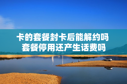 卡的套餐封卡后能解约吗 套餐停用还产生话费吗