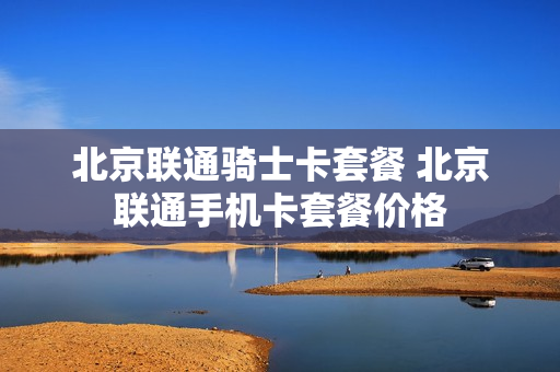 北京联通骑士卡套餐 北京联通手机卡套餐价格