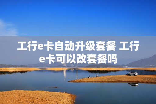 工行e卡自动升级套餐 工行e卡可以改套餐吗