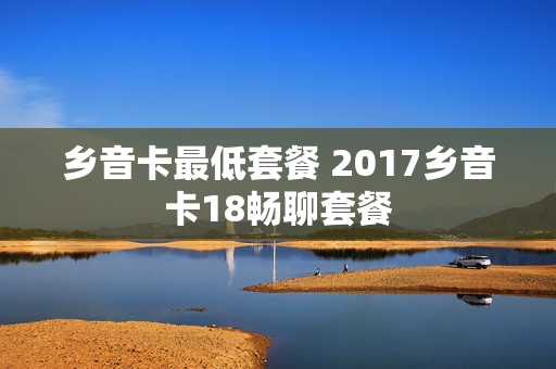 乡音卡最低套餐 2017乡音卡18畅聊套餐