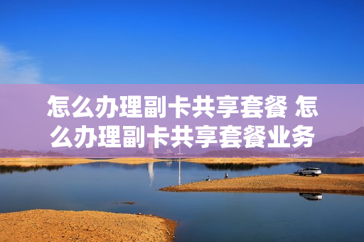 怎么办理副卡共享套餐 怎么办理副卡共享套餐业务