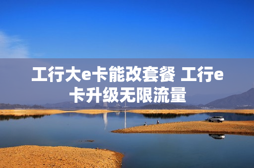 工行大e卡能改套餐 工行e卡升级无限流量