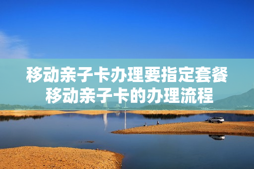 移动亲子卡办理要指定套餐 移动亲子卡的办理流程