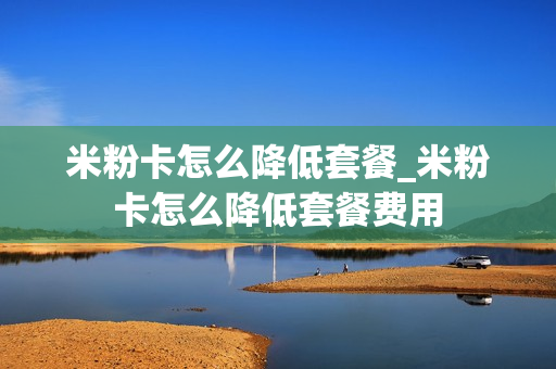 米粉卡怎么降低套餐_米粉卡怎么降低套餐费用