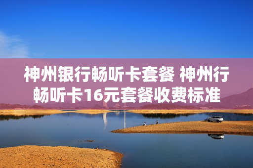 神州银行畅听卡套餐 神州行畅听卡16元套餐收费标准