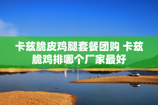 卡兹脆皮鸡腿套餐团购 卡兹脆鸡排哪个厂家最好