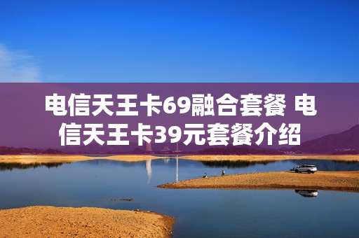 电信天王卡69融合套餐 电信天王卡39元套餐介绍