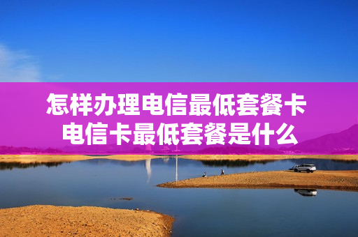 怎样办理电信最低套餐卡 电信卡最低套餐是什么