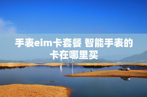 手表eim卡套餐 智能手表的卡在哪里买