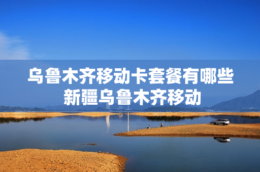 乌鲁木齐移动卡套餐有哪些 新疆乌鲁木齐移动