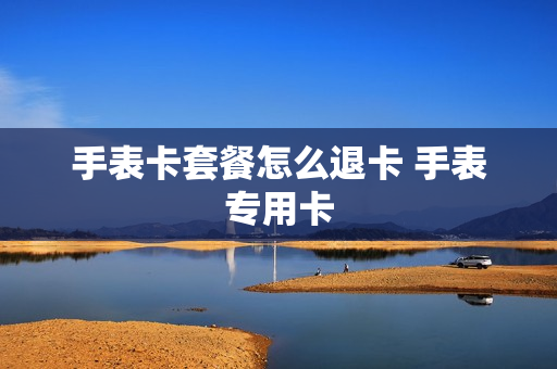 手表卡套餐怎么退卡 手表专用卡