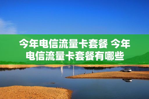今年电信流量卡套餐 今年电信流量卡套餐有哪些