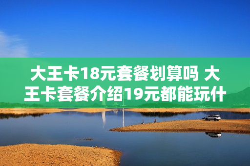 大王卡18元套餐划算吗 大王卡套餐介绍19元都能玩什么