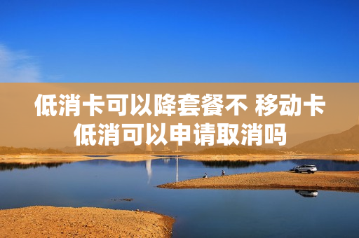 低消卡可以降套餐不 移动卡低消可以申请取消吗