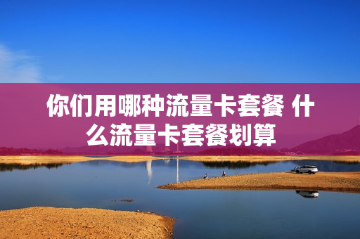 你们用哪种流量卡套餐 什么流量卡套餐划算
