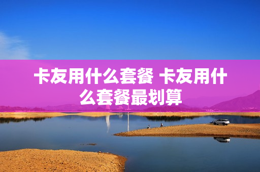 卡友用什么套餐 卡友用什么套餐最划算