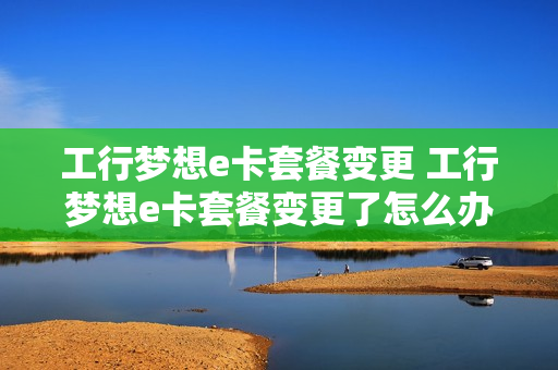 工行梦想e卡套餐变更 工行梦想e卡套餐变更了怎么办