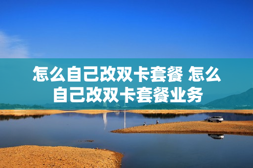 怎么自己改双卡套餐 怎么自己改双卡套餐业务