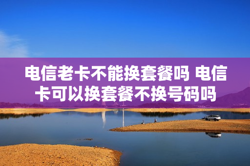电信老卡不能换套餐吗 电信卡可以换套餐不换号码吗