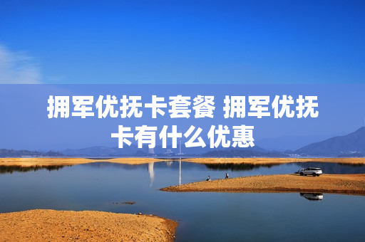 拥军优抚卡套餐 拥军优抚卡有什么优惠