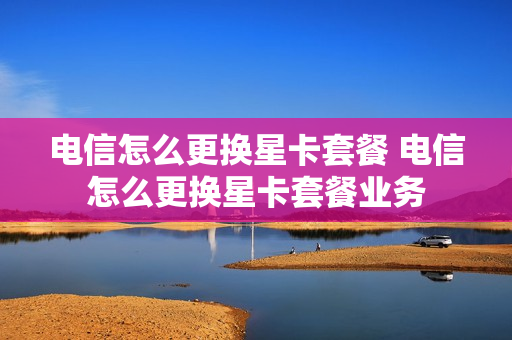电信怎么更换星卡套餐 电信怎么更换星卡套餐业务