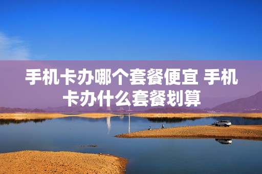 手机卡办哪个套餐便宜 手机卡办什么套餐划算