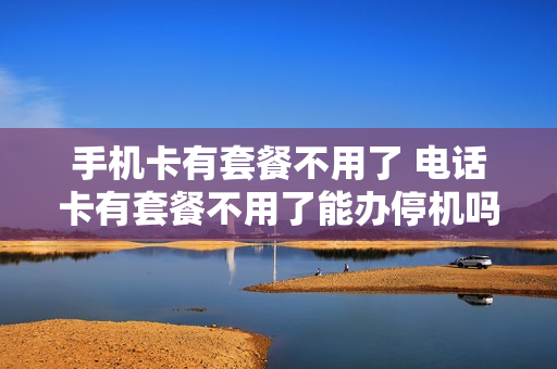 手机卡有套餐不用了 电话卡有套餐不用了能办停机吗
