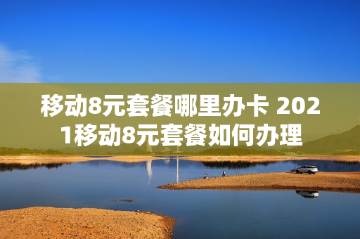 移动8元套餐哪里办卡 2021移动8元套餐如何办理