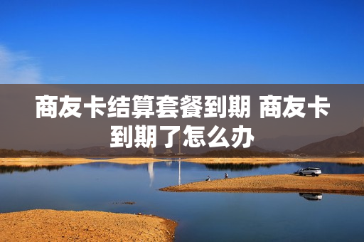 商友卡结算套餐到期 商友卡到期了怎么办