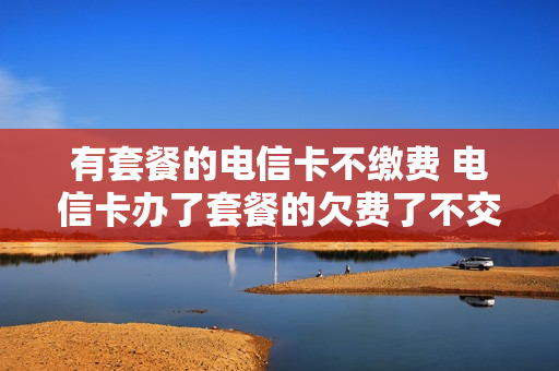 有套餐的电信卡不缴费 电信卡办了套餐的欠费了不交会有什么影响