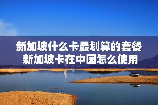新加坡什么卡最划算的套餐 新加坡卡在中国怎么使用