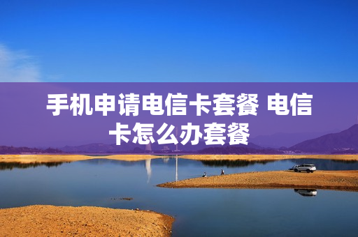 手机申请电信卡套餐 电信卡怎么办套餐