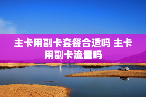 主卡用副卡套餐合适吗 主卡用副卡流量吗