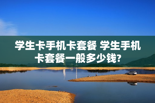 学生卡手机卡套餐 学生手机卡套餐一般多少钱?